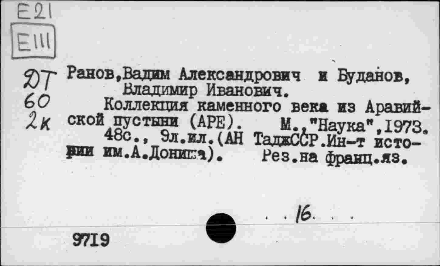 ﻿£21
Фгг Ранob,Вадим Александрович и Буданов, 7 ' Владимир Иванович.
ь О Коллекция каменного века из Аравий-
Хк ской пустыни (АРЕ) М "Наука",1973.
48с-« 9^.ил (АН ТадаССР.Ин-т истории им.А.Донипа).	Рез.на франц.яз.
./6.
9719